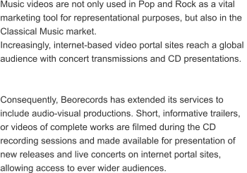 Music videos are not only used in Pop and Rock as a vital  marketing tool for representational purposes, but also in the  Classical Music market.  Increasingly, internet-based video portal sites reach a global  audience with concert transmissions and CD presentations.   Consequently, Beorecords has extended its services to  include audio-visual productions. Short, informative trailers,  or videos of complete works are filmed during the CD  recording sessions and made available for presentation of  new releases and live concerts on internet portal sites,  allowing access to ever wider audiences.