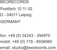 BEORECORDS  Postfach 10 11 02  D - 04011 Leipzig GERMANY   fon: +49 (0) 34243 - 294970  mobil: +49 (0) 178 - 6936985  email: studio@beorecords.com