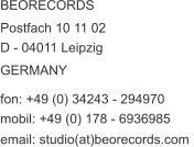 BEORECORDS  Postfach 10 11 02  D - 04011 Leipzig GERMANY  fon: +49 (0) 34243 - 294970  mobil: +49 (0) 178 - 6936985  email: studio(at)beorecords.com